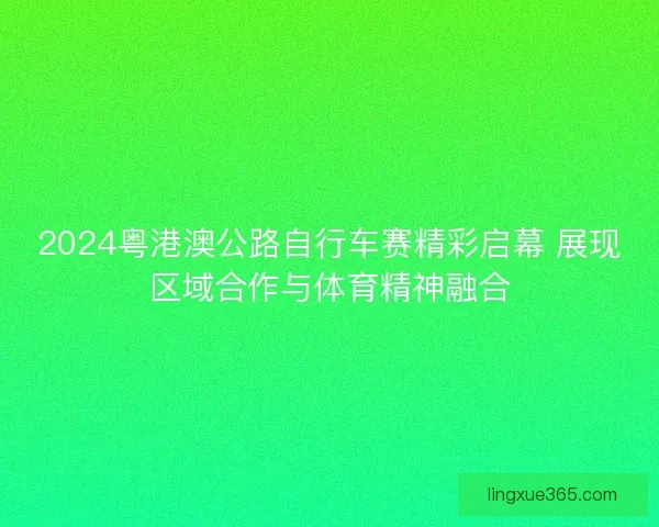 2024粤港澳公路自行车赛精彩启幕 展现区域合作与体育精神融合