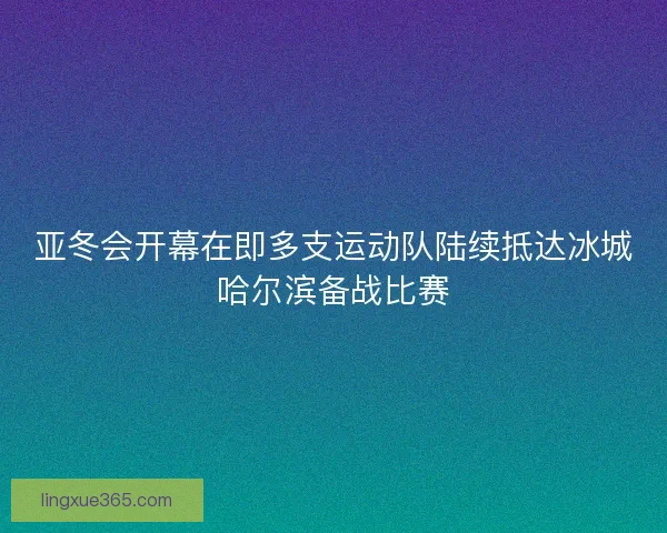 亚冬会开幕在即多支运动队陆续抵达冰城哈尔滨备战比赛