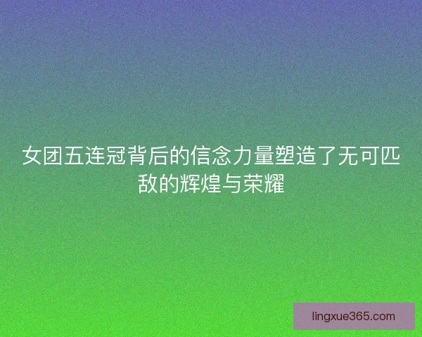 女团五连冠背后的信念力量塑造了无可匹敌的辉煌与荣耀